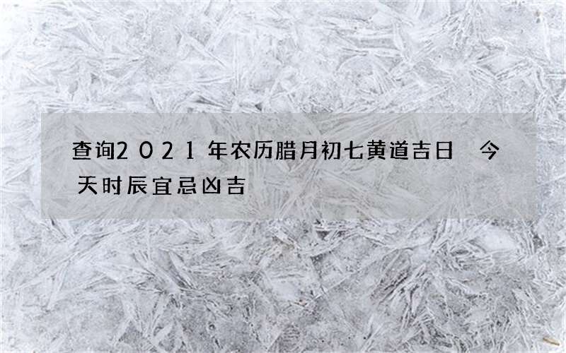 查询2021年农历腊月初七黄道吉日 今天时辰宜忌凶吉